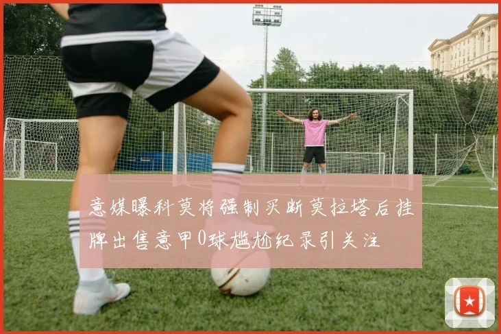 意媒曝科莫将强制买断莫拉塔后挂牌出售意甲0球尴尬纪录引关注