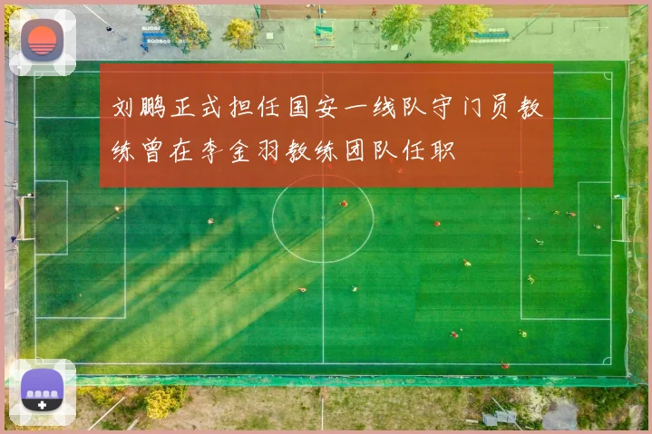 刘鹏正式担任国安一线队守门员教练曾在李金羽教练团队任职