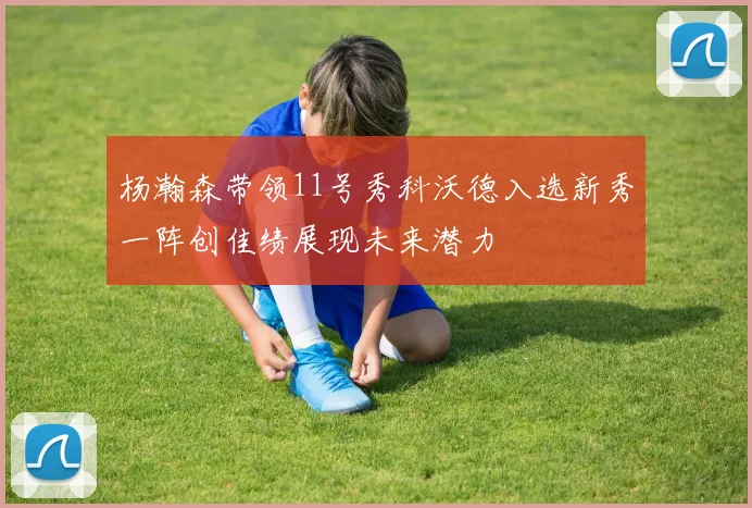 杨瀚森带领11号秀科沃德入选新秀一阵创佳绩展现未来潜力