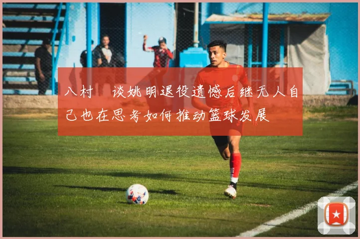 八村塁谈姚明退役遗憾后继无人自己也在思考如何推动篮球发展