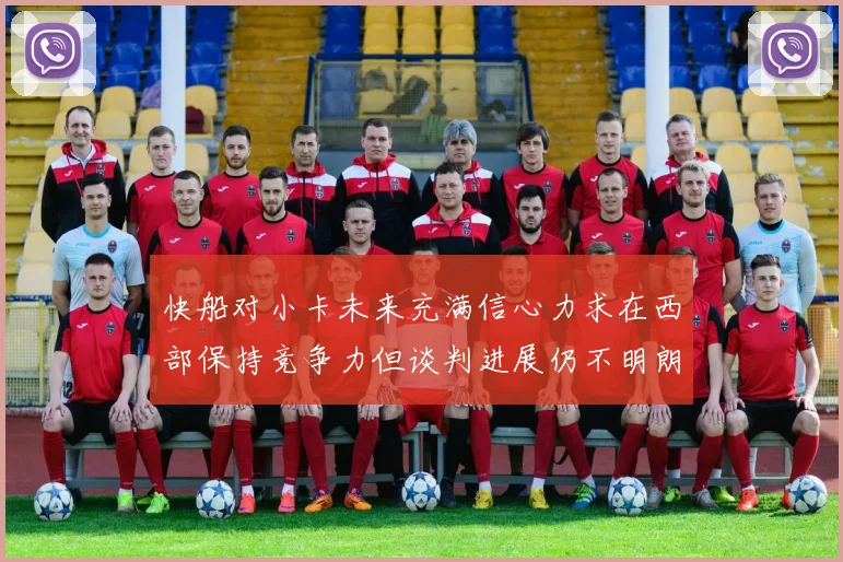 快船对小卡未来充满信心力求在西部保持竞争力但谈判进展仍不明朗