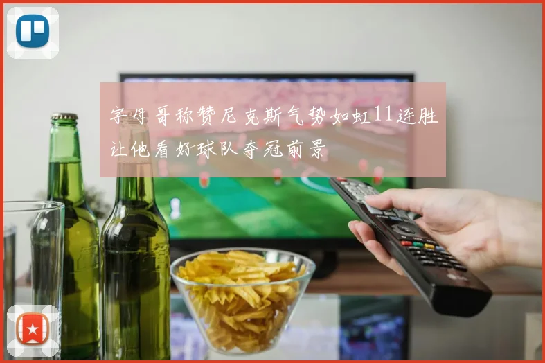 字母哥称赞尼克斯气势如虹11连胜让他看好球队夺冠前景