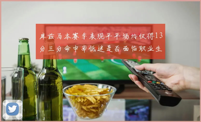 库兹马本赛季表现平平场均仅得13分三分命中率低迷是否面临职业生涯低谷
