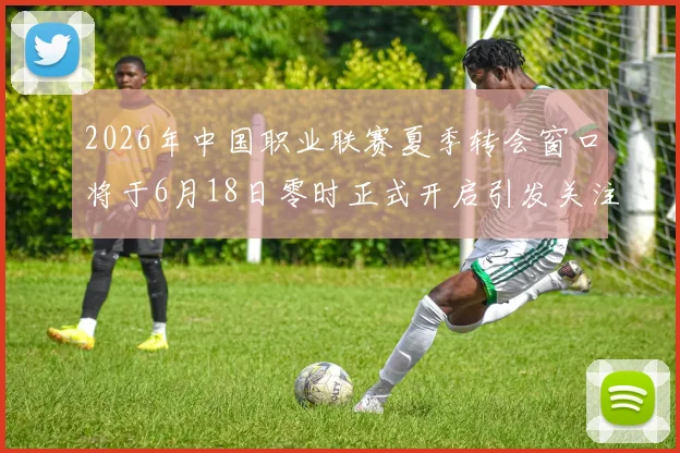 2026年中国职业联赛夏季转会窗口将于6月18日零时正式开启引发关注