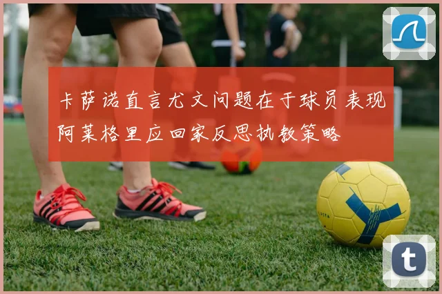 卡萨诺直言尤文问题在于球员表现阿莱格里应回家反思执教策略