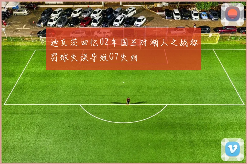 迪瓦茨回忆02年国王对湖人之战称罚球失误导致G7失利