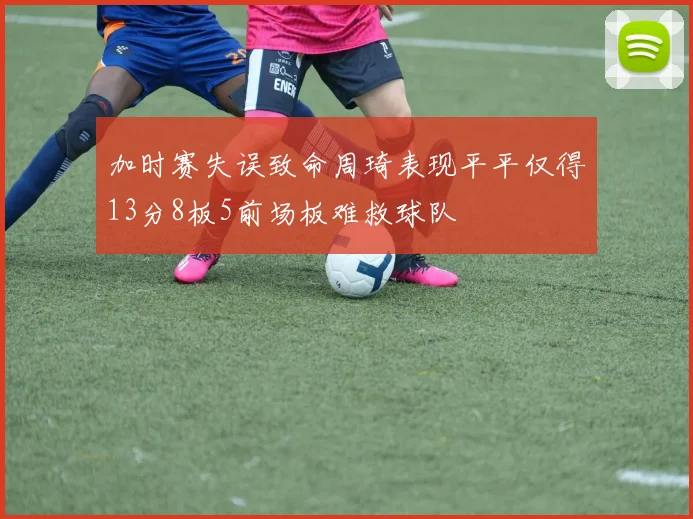 加时赛失误致命周琦表现平平仅得13分8板5前场板难救球队