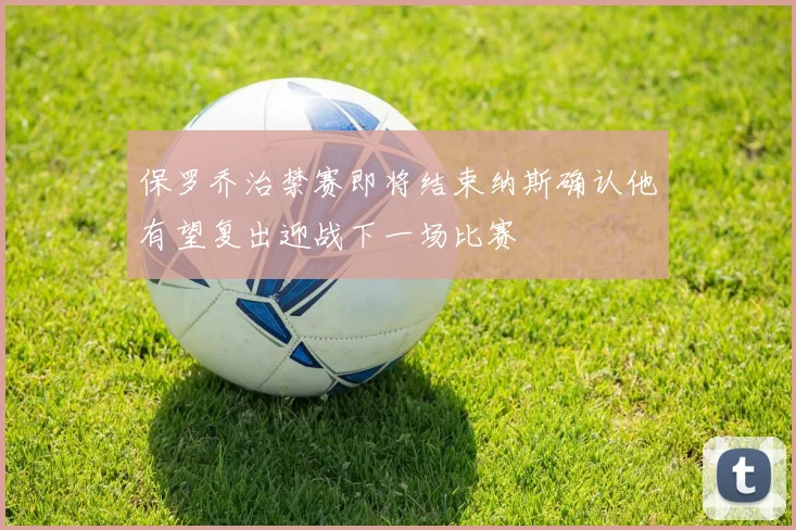 保罗乔治禁赛即将结束纳斯确认他有望复出迎战下一场比赛