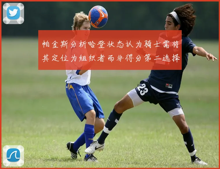 帕金斯分析哈登状态认为骑士需将其定位为组织者而非得分第二选择