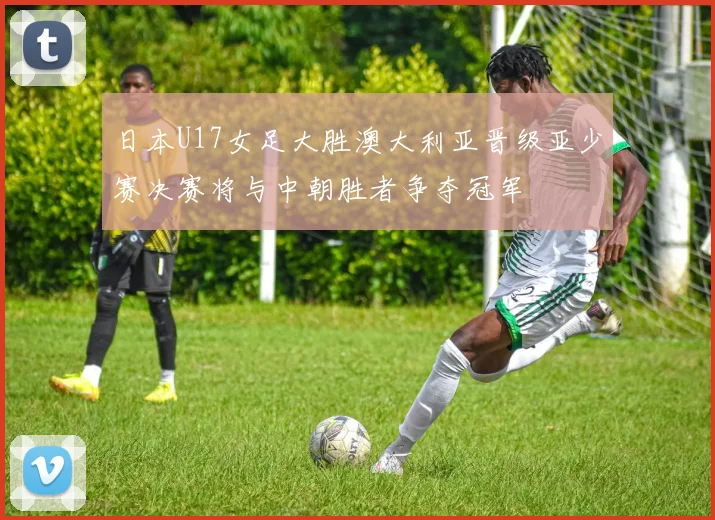 日本U17女足大胜澳大利亚晋级亚少赛决赛将与中朝胜者争夺冠军