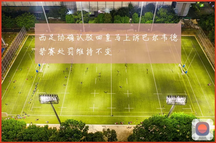 西足协确认驳回皇马上诉巴尔韦德禁赛处罚维持不变